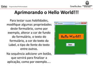 Aprimorando o Hello World!!!
Para testar suas habilidades,
modifique algumas propriedades
deste formulário, como por
exemplo, alterar a cor de fundo
do formulário, o texto do
formulário, a cor do texto da
Label, o tipo de fonte do texto
entre outras.
Na sequência adicione um botão,
que servirá para finalizar a
aplicação, como por exemplo…..
 