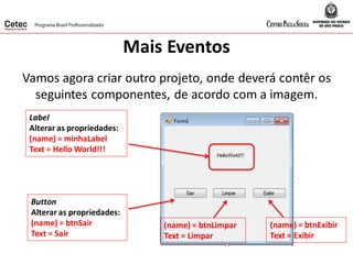 Mais Eventos
Vamos agora criar outro projeto, onde deverá contêr os
seguintes componentes, de acordo com a imagem.
Label
Alterar as propriedades:
(name) = minhaLabel
Text = Hello World!!!
Button
Alterar as propriedades:
(name) = btnSair
Text = Sair
(name) = btnLimpar
Text = Limpar
(name) = btnExibir
Text = Exibir
 