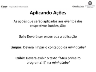 Aplicando Ações
As ações que serão aplicadas aos eventos dos
respectivos botões são:
Sair: Deverá ser encerrada a aplicação
Limpar: Deverá limpar o conteúdo da minhaLabel
Exibir: Deverá exibir o texto “Meu primeiro
programa!!!” na minhaLabel
 