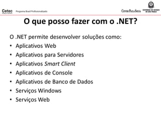 O que posso fazer com o .NET?
O .NET permite desenvolver soluções como:
• Aplicativos Web
• Aplicativos para Servidores
• Aplicativos Smart Client
• Aplicativos de Console
• Aplicativos de Banco de Dados
• Serviços Windows
• Serviços Web
 