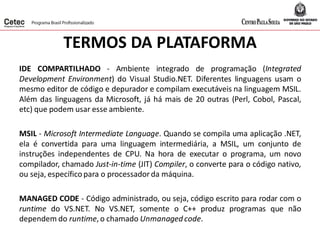 TERMOS DA PLATAFORMA
IDE COMPARTILHADO - Ambiente integrado de programação (Integrated
Development Environment) do Visual Studio.NET. Diferentes linguagens usam o
mesmo editor de código e depurador e compilam executáveis na linguagem MSIL.
Além das linguagens da Microsoft, já há mais de 20 outras (Perl, Cobol, Pascal,
etc) que podem usar esse ambiente.
MSIL - Microsoft Intermediate Language. Quando se compila uma aplicação .NET,
ela é convertida para uma linguagem intermediária, a MSIL, um conjunto de
instruções independentes de CPU. Na hora de executar o programa, um novo
compilador, chamado Just-in-time (JIT) Compiler, o converte para o código nativo,
ou seja, específicopara o processadorda máquina.
MANAGED CODE - Código administrado, ou seja, código escrito para rodar com o
runtime do VS.NET. No VS.NET, somente o C++ produz programas que não
dependem do runtime,o chamado Unmanaged code.
 
