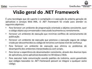 Visão geral do .NET Framework
É uma tecnologia que dá suporte à compilação e à execução da próxima geração de
aplicativos e serviços Web XML. O .NET Framework foi criado para atender os
seguintesobjetivos:
• Para fornecer um ambiente de programação orientada a objetos consistente, quer
o código objeto seja armazenado e executado localmenteou remotamente.
• Fornecer um ambiente de execução que minimize conflitos de versionamento de
publicação.
• Fornecer um ambiente de execução que promova a execução segura de código
criado por desconhecidosou código de terceiros com baixo nível de confiança
• Para fornecer um ambiente de execução que elimina os problemas de
desempenho dos ambientes interpretadosou com scripts.
• Para tornar a experiência do desenvolvedor consistente, através dos diversos tipos
de aplicativos,como aplicativosbaseados no Windows e Web.
• Para executar toda comunicação usando padrões da indústria, assim garantindo
que códigos baseados no .NET Framework possam se integrar a qualquer outro
código.
 
