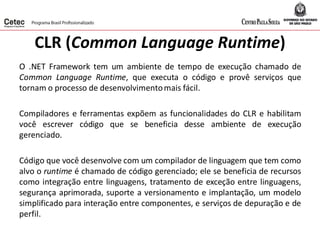 CLR (Common Language Runtime)
O .NET Framework tem um ambiente de tempo de execução chamado de
Common Language Runtime, que executa o código e provê serviços que
tornam o processo de desenvolvimentomais fácil.
Compiladores e ferramentas expõem as funcionalidades do CLR e habilitam
você escrever código que se beneficia desse ambiente de execução
gerenciado.
Código que você desenvolve com um compilador de linguagem que tem como
alvo o runtime é chamado de código gerenciado; ele se beneficia de recursos
como integração entre linguagens, tratamento de exceção entre linguagens,
segurança aprimorada, suporte a versionamento e implantação, um modelo
simplificado para interação entre componentes, e serviços de depuração e de
perfil.
 