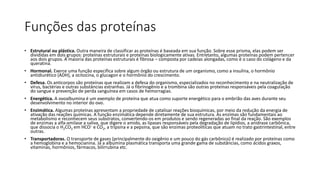 Funções das proteínas
• Estrutural ou plástica. Outra maneira de classificar as proteínas é baseada em sua função. Sobre esse prisma, elas podem ser
divididas em dois grupos: proteínas estruturais e proteínas biologicamente ativas. Entretanto, algumas proteínas podem pertencer
aos dois grupos. A maioria das proteínas estruturais é fibrosa – composta por cadeias alongadas, como é o caso do colágeno e da
queratina.
• Hormonal. Exerce uma função específica sobre algum órgão ou estrutura de um organismo, como a insulina, o hormônio
antidiurético (ADH), a ocitocina, o glucagon e o hormônio do crescimento.
• Defesa. Os anticorpos são proteínas que realizam a defesa do organismo, especializados no reconhecimento e na neutralização de
vírus, bactérias e outras substâncias estranhas. Já o fibrinogênio e a trombina são outras proteínas responsáveis pela coagulação
do sangue e prevenção de perda sanguínea em casos de hemorragias.
• Energética. A ovoalbumina é um exemplo de proteína que atua como suporte energético para o embrião das aves durante seu
desenvolvimento no interior do ovo.
• Enzimática. Algumas proteínas apresentam a propriedade de catalisar reações bioquímicas, por meio da redução da energia de
ativação das reações químicas. A função enzimática depende diretamente de sua estrutura. As enzimas são fundamentais ao
metabolismo e reconhecem seus substratos, convertendo-os em produtos e sendo regeneradas ao final da reação. São exemplos
de enzimas a alfa-amilase a saliva, que digere o amido, as lipases responsáveis pela degradação de lipídios, a anidrase carbônica,
que dissocia o H2CO3 em HCO– e CO2, a tripsina e a pepsina, que são enzimas proteolíticas que atuam no trato gastrintestinal, entre
outras.
• Transportadoras. O transporte de gases (principalmente do oxigênio e um pouco do gás carbônico) é realizado por proteínas como
a hemoglobina e a hemocianina. Já a albumina plasmática transporta uma grande gama de substâncias, como ácidos graxos,
vitaminas, hormônios, fármacos, bilirrubina etc.
 