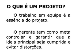 O trabalho em equipe é a
essência do projeto.
O gerente tem como meta
controlar e garantir que a
ideia principal seja cumprida e
evitar distorções.
O QUE É UM PROJETO?
 