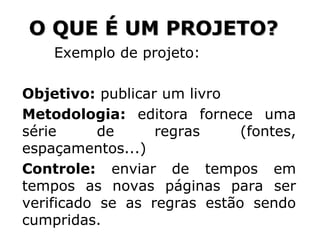 Exemplo de projeto:
Objetivo: publicar um livro
Metodologia: editora fornece uma
série de regras (fontes,
espaçamentos...)
Controle: enviar de tempos em
tempos as novas páginas para ser
verificado se as regras estão sendo
cumpridas.
O QUE É UM PROJETO?
 