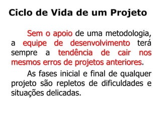 Ciclo de Vida de um Projeto
Sem o apoio de uma metodologia,
a equipe de desenvolvimento terá
sempre a tendência de cair nos
mesmos erros de projetos anteriores.
As fases inicial e final de qualquer
projeto são repletos de dificuldades e
situações delicadas.
 