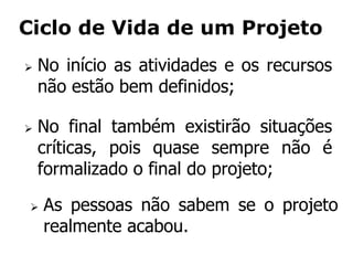 Ciclo de Vida de um Projeto
 No início as atividades e os recursos
não estão bem definidos;
 No final também existirão situações
críticas, pois quase sempre não é
formalizado o final do projeto;
 As pessoas não sabem se o projeto
realmente acabou.
 