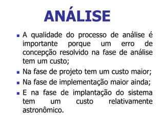  A qualidade do processo de análise é
importante porque um erro de
concepção resolvido na fase de análise
tem um custo;
 Na fase de projeto tem um custo maior;
 Na fase de implementação maior ainda;
 E na fase de implantação do sistema
tem um custo relativamente
astronômico.
ANÁLISE
 