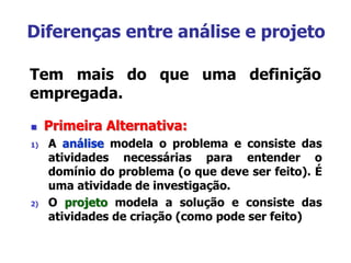 Diferenças entre análise e projeto
Tem mais do que uma definição
empregada.
 Primeira Alternativa:
1) A análise modela o problema e consiste das
atividades necessárias para entender o
domínio do problema (o que deve ser feito). É
uma atividade de investigação.
2) O projeto modela a solução e consiste das
atividades de criação (como pode ser feito)
 