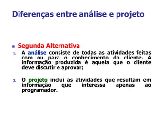  Segunda Alternativa
1. A análise consiste de todas as atividades feitas
com ou para o conhecimento do cliente. A
informação produzida é aquela que o cliente
deve discutir e aprovar;
2. O projeto inclui as atividades que resultam em
informação que interessa apenas ao
programador.
Diferenças entre análise e projeto
 