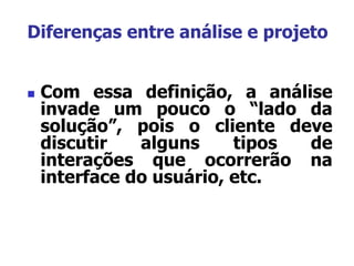  Com essa definição, a análise
invade um pouco o “lado da
solução”, pois o cliente deve
discutir alguns tipos de
interações que ocorrerão na
interface do usuário, etc.
Diferenças entre análise e projeto
 