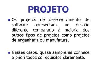  Os projetos de desenvolvimento de
software apresentam um desafio
diferente comparado à maioria dos
outros tipos de projetos como projetos
de engenharia ou manufatura.
 Nesses casos, quase sempre se conhece
a priori todos os requisitos claramente.
PROJETO
 