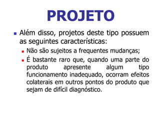  Além disso, projetos deste tipo possuem
as seguintes características:
 Não são sujeitos a frequentes mudanças;
 É bastante raro que, quando uma parte do
produto apresente algum tipo
funcionamento inadequado, ocorram efeitos
colaterais em outros pontos do produto que
sejam de difícil diagnóstico.
PROJETO
 