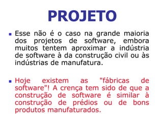  Esse não é o caso na grande maioria
dos projetos de software, embora
muitos tentem aproximar a indústria
de software à da construção civil ou às
indústrias de manufatura.
 Hoje existem as "fábricas de
software"! A crença tem sido de que a
construção de software é similar à
construção de prédios ou de bons
produtos manufaturados.
PROJETO
 