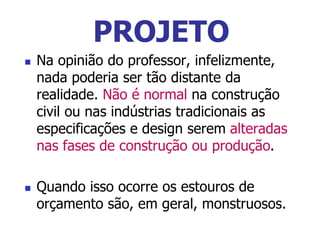  Na opinião do professor, infelizmente,
nada poderia ser tão distante da
realidade. Não é normal na construção
civil ou nas indústrias tradicionais as
especificações e design serem alteradas
nas fases de construção ou produção.
 Quando isso ocorre os estouros de
orçamento são, em geral, monstruosos.
PROJETO
 
