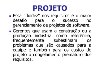  Essa "fluidez" nos requisitos é o maior
desafio para o sucesso no
gerenciamento de projetos de software.
 Gerentes que usam a construção ou a
produção industrial como referência,
frequentemente subestimam os
problemas que são causados para a
equipe e também para os custos do
projeto o congelamento prematuro dos
requisitos.
PROJETO
 