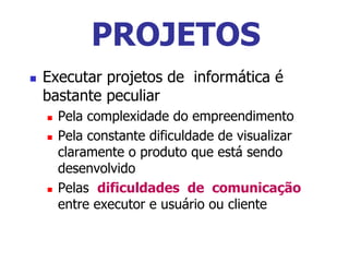  Executar projetos de informática é
bastante peculiar
 Pela complexidade do empreendimento
 Pela constante dificuldade de visualizar
claramente o produto que está sendo
desenvolvido
 Pelas dificuldades de comunicação
entre executor e usuário ou cliente
PROJETOS
 