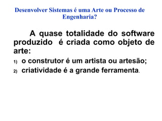 Desenvolver Sistemas é uma Arte ou Processo de
Engenharia?
A quase totalidade do software
produzido é criada como objeto de
arte:
1) o construtor é um artista ou artesão;
2) criatividade é a grande ferramenta.
 