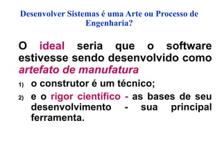 Desenvolver Sistemas é uma Arte ou Processo de
Engenharia?
O ideal seria que o software
estivesse sendo desenvolvido como
artefato de manufatura
1) o construtor é um técnico;
2) e o rigor científico - as bases de seu
desenvolvimento - sua principal
ferramenta.
 