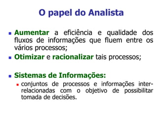 O papel do Analista
 Aumentar a eficiência e qualidade dos
fluxos de informações que fluem entre os
vários processos;
 Otimizar e racionalizar tais processos;
 Sistemas de Informações:
 conjuntos de processos e informações inter-
relacionadas com o objetivo de possibilitar
tomada de decisões.
 