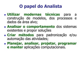  Utilizar modernas técnicas para a
construção de modelos, dos processos e
dados da área alvo;
 Analisar o comportamento dos sistemas
existentes e propor soluções
 Criar métodos para padronização e/ou
automação das atividades;
 Planejar, analisar, projetar, programar
e manter aplicações computacionais.
O papel do Analista
 