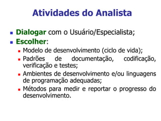  Dialogar com o Usuário/Especialista;
 Escolher:
 Modelo de desenvolvimento (ciclo de vida);
 Padrões de documentação, codificação,
verificação e testes;
 Ambientes de desenvolvimento e/ou linguagens
de programação adequadas;
 Métodos para medir e reportar o progresso do
desenvolvimento.
Atividades do Analista
 