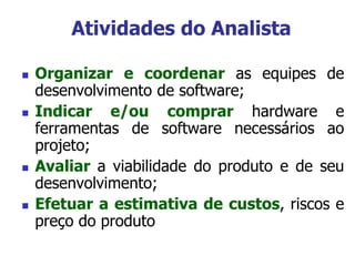 Atividades do Analista
 Organizar e coordenar as equipes de
desenvolvimento de software;
 Indicar e/ou comprar hardware e
ferramentas de software necessários ao
projeto;
 Avaliar a viabilidade do produto e de seu
desenvolvimento;
 Efetuar a estimativa de custos, riscos e
preço do produto
 