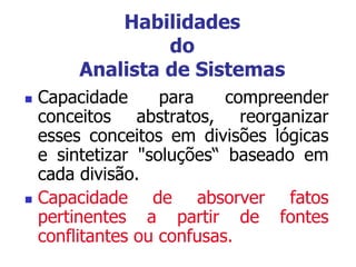 Habilidades
do
Analista de Sistemas
 Capacidade para compreender
conceitos abstratos, reorganizar
esses conceitos em divisões lógicas
e sintetizar "soluções“ baseado em
cada divisão.
 Capacidade de absorver fatos
pertinentes a partir de fontes
conflitantes ou confusas.
 