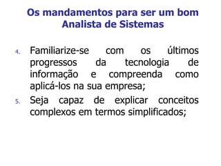4. Familiarize-se com os últimos
progressos da tecnologia de
informação e compreenda como
aplicá-los na sua empresa;
5. Seja capaz de explicar conceitos
complexos em termos simplificados;
Os mandamentos para ser um bom
Analista de Sistemas
 