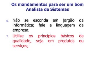 6. Não se esconda em jargão da
informática; fale a linguagem da
empresa;
7. Utilize os princípios básicos da
qualidade, seja em produtos ou
serviços;
Os mandamentos para ser um bom
Analista de Sistemas
 