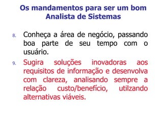 8. Conheça a área de negócio, passando
boa parte de seu tempo com o
usuário.
9. Sugira soluções inovadoras aos
requisitos de informação e desenvolva
com clareza, analisando sempre a
relação custo/benefício, utilzando
alternativas viáveis.
Os mandamentos para ser um bom
Analista de Sistemas
 