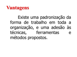 Existe uma padronização da
forma de trabalho em toda a
organização, e uma adesão às
técnicas, ferramentas e
métodos propostos.
Vantagens
 