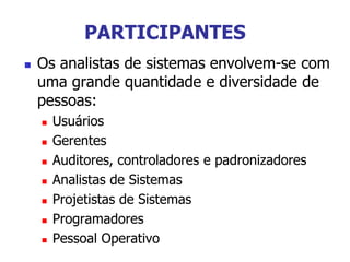 PARTICIPANTES
 Os analistas de sistemas envolvem-se com
uma grande quantidade e diversidade de
pessoas:
 Usuários
 Gerentes
 Auditores, controladores e padronizadores
 Analistas de Sistemas
 Projetistas de Sistemas
 Programadores
 Pessoal Operativo
 