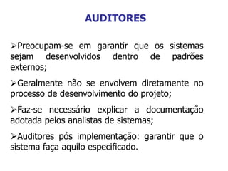 Preocupam-se em garantir que os sistemas
sejam desenvolvidos dentro de padrões
externos;
Geralmente não se envolvem diretamente no
processo de desenvolvimento do projeto;
Faz-se necessário explicar a documentação
adotada pelos analistas de sistemas;
Auditores pós implementação: garantir que o
sistema faça aquilo especificado.
AUDITORES
 