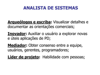 Arqueólogos e escriba: Visualizar detalhes e
documentar as orientações comerciais;
Inovador: Auxiliar o usuário a explorar novas
e úteis aplicações de PD;
Mediador: Obter consenso entre a equipe,
usuários, gerentes, programadores;
Líder de projeto: Habilidade com pessoas;
ANALISTA DE SISTEMAS
 