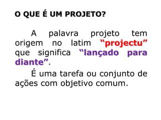 A palavra projeto tem
origem no latim “projectu”
que significa “lançado para
diante”.
É uma tarefa ou conjunto de
ações com objetivo comum.
O QUE É UM PROJETO?
 