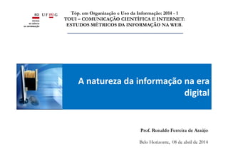 A natureza da informação na era
digital
Tóp. em Organização e Uso da Informação: 2014 - 1
TOUI – COMUNICAÇÃO CIENTÍFICA E INTERNET:
ESTUDOS MÉTRICOS DA INFORMAÇÃO NA WEB.
Prof. Ronaldo Ferreira de Araújo
Belo Horizonte, 08 de abril de 2014
 