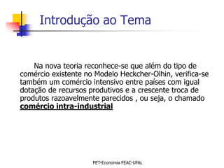 Introdução ao Tema


    Na nova teoria reconhece-se que além do tipo de
comércio existente no Modelo Heckcher-Olhin, verifica-se
também um comércio intensivo entre países com igual
dotação de recursos produtivos e a crescente troca de
produtos razoavelmente parecidos , ou seja, o chamado
comércio intra-industrial




                     PET-Economia FEAC-UFAL
 