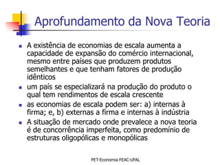 Aprofundamento da Nova Teoria
   A existência de economias de escala aumenta a
    capacidade de expansão do comércio internacional,
    mesmo entre países que produzem produtos
    semelhantes e que tenham fatores de produção
    idênticos
   um país se especializará na produção do produto o
    qual tem rendimentos de escala crescente
   as economias de escala podem ser: a) internas à
    firma; e, b) externas a firma e internas à indústria
   A situação de mercado onde prevalece a nova teoria
    é de concorrência imperfeita, como predomínio de
    estruturas oligopólicas e monopólicas

                       PET-Economia FEAC-UFAL
 