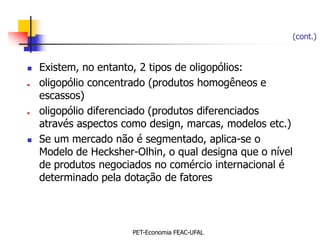 (cont.)


   Existem, no entanto, 2 tipos de oligopólios:
   oligopólio concentrado (produtos homogêneos e
    escassos)
   oligopólio diferenciado (produtos diferenciados
    através aspectos como design, marcas, modelos etc.)
   Se um mercado não é segmentado, aplica-se o
    Modelo de Hecksher-Olhin, o qual designa que o nível
    de produtos negociados no comércio internacional é
    determinado pela dotação de fatores




                       PET-Economia FEAC-UFAL
 