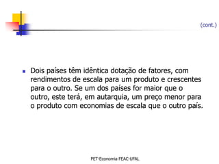 (cont.)




   Dois países têm idêntica dotação de fatores, com
    rendimentos de escala para um produto e crescentes
    para o outro. Se um dos países for maior que o
    outro, este terá, em autarquia, um preço menor para
    o produto com economias de escala que o outro país.




                     PET-Economia FEAC-UFAL
 