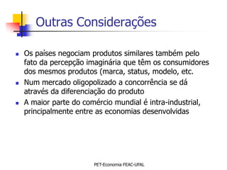 Outras Considerações

   Os países negociam produtos similares também pelo
    fato da percepção imaginária que têm os consumidores
    dos mesmos produtos (marca, status, modelo, etc.
   Num mercado oligopolizado a concorrência se dá
    através da diferenciação do produto
   A maior parte do comércio mundial é intra-industrial,
    principalmente entre as economias desenvolvidas




                        PET-Economia FEAC-UFAL
 