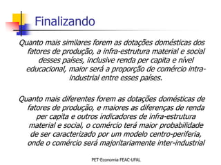 Finalizando
Quanto mais similares forem as dotações domésticas dos
  fatores de produção, a infra-estrutura material e social
      desses países, inclusive renda per capita e nível
  educacional, maior será a proporção de comércio intra-
               industrial entre esses países.

Quanto mais diferentes forem as dotações domésticas de
  fatores de produção, e maiores as diferenças de renda
     per capita e outros indicadores de infra-estrutura
   material e social, o comércio terá maior probabilidade
   de ser caracterizado por um modelo centro-periferia,
  onde o comércio será majoritariamente inter-industrial

                      PET-Economia FEAC-UFAL
 