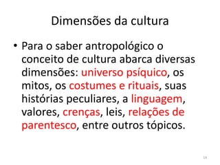 Dimensões da cultura
• Para o saber antropológico o
conceito de cultura abarca diversas
dimensões: universo psíquico, os
mitos, os costumes e rituais, suas
histórias peculiares, a linguagem,
valores, crenças, leis, relações de
parentesco, entre outros tópicos.
14
 