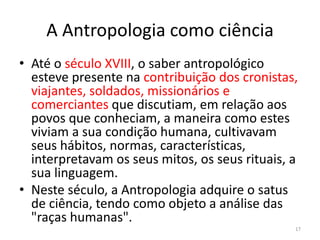 A Antropologia como ciência
• Até o século XVIII, o saber antropológico
esteve presente na contribuição dos cronistas,
viajantes, soldados, missionários e
comerciantes que discutiam, em relação aos
povos que conheciam, a maneira como estes
viviam a sua condição humana, cultivavam
seus hábitos, normas, características,
interpretavam os seus mitos, os seus rituais, a
sua linguagem.
• Neste século, a Antropologia adquire o satus
de ciência, tendo como objeto a análise das
"raças humanas".
17
 
