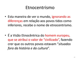 Etnocentrismo
• Esta maneira de ver o mundo, ignorando as
diferenças em relação aos povos tidos como
inferiores, recebe o nome de etnocentrismo.
• É a Visão Etnocêntrica do homem europeu,
que se atribui o valor de “civilizado”, fazendo
crer que os outros povos estavam “situados
fora da história e da cultura”.
22
 
