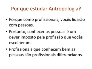 Por que estudar Antropologia?
• Porque como profissionais, vocês lidarão
com pessoas.
• Portanto, conhecer as pessoas é um
dever imposto pela profissão que vocês
escolheram.
• Profissionais que conhecem bem as
pessoas são profissionais diferenciados.
3
 