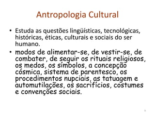 Antropologia Cultural
• Estuda as questões lingüísticas, tecnológicas,
históricas, éticas, culturais e sociais do ser
humano.
• modos de alimentar-se, de vestir-se, de
combater, de seguir os rituais religiosos,
os medos, os símbolos, a concepção
cósmica, sistema de parentesco, os
procedimentos nupciais, as tatuagem e
automutilações, os sacrifícios, costumes
e convenções sociais.
9
 