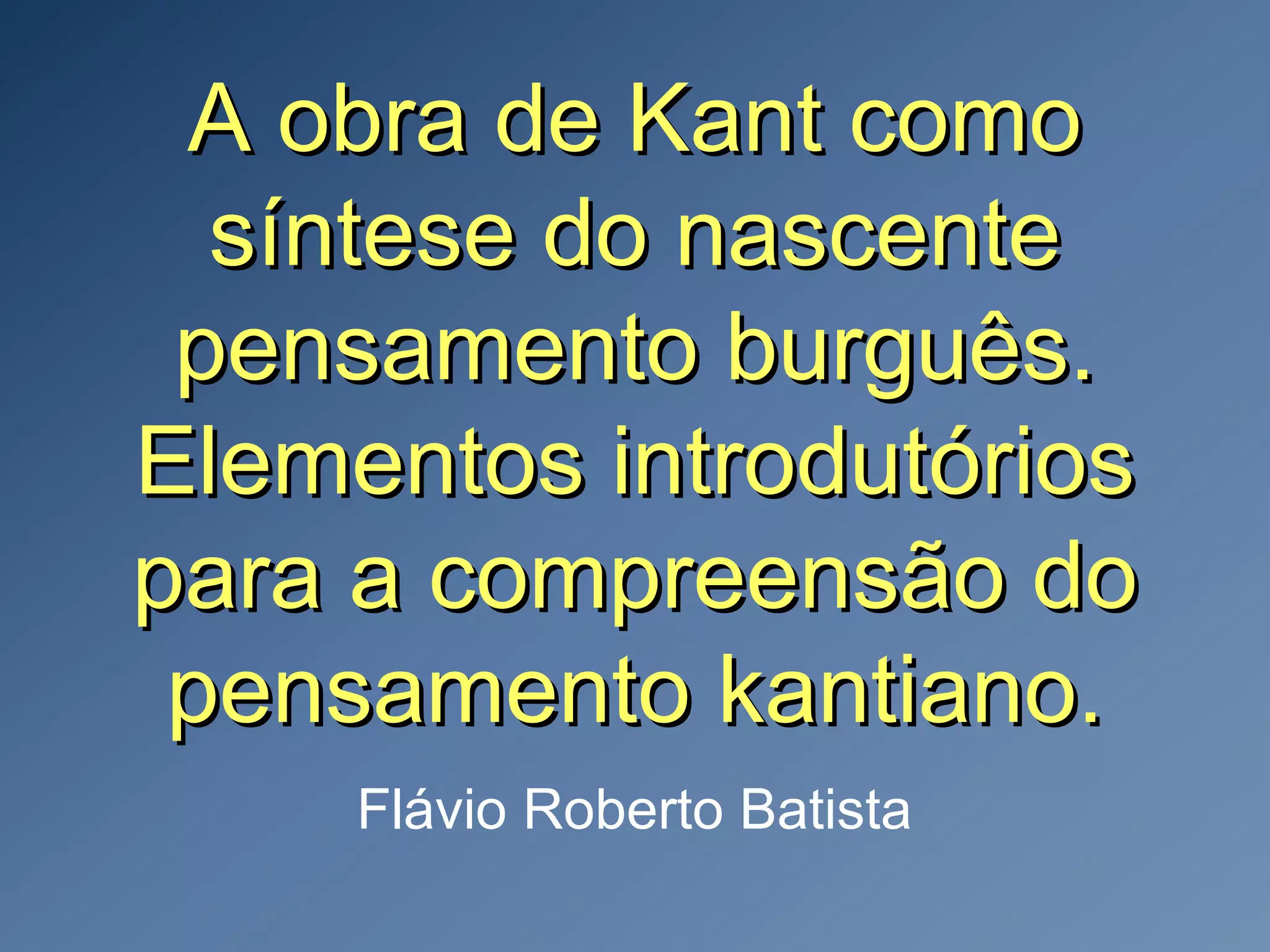 A obra de Kant comoA obra de Kant como
síntese do nascentesíntese do nascente
pensamento burguês.pensamento burguês.
Elementos introdutóriosElementos introdutórios
para a compreensão dopara a compreensão do
pensamento kantiano.pensamento kantiano.
Flávio Roberto Batista
 
